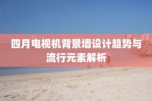 四月电视机背景墙设计趋势与流行元素解析