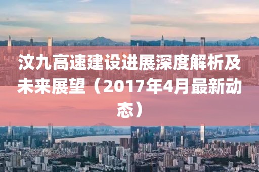 汶九高速建设进展深度解析及未来展望（2017年4月最新动态）