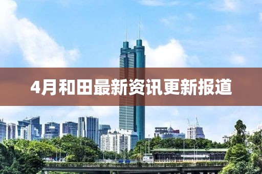 4月和田最新资讯更新报道