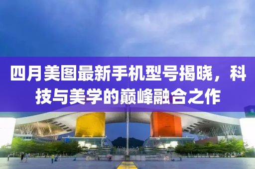 四月美图最新手机型号揭晓，科技与美学的巅峰融合之作
