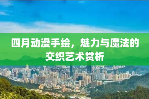 四月动漫手绘，魅力与魔法的交织艺术赏析