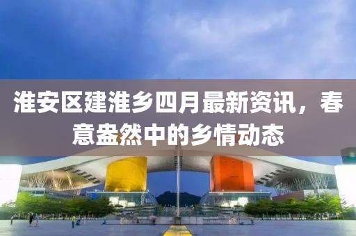 淮安区建淮乡四月最新资讯，春意盎然中的乡情动态