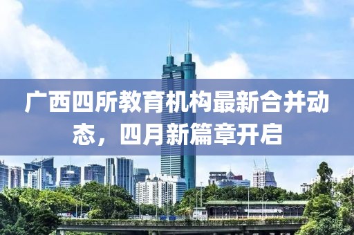 广西四所教育机构最新合并动态，四月新篇章开启