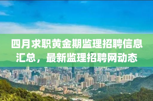 四月求职黄金期监理招聘信息汇总，最新监理招聘网动态