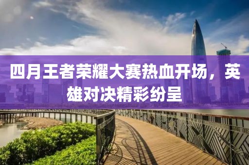 四月王者荣耀大赛热血开场，英雄对决精彩纷呈