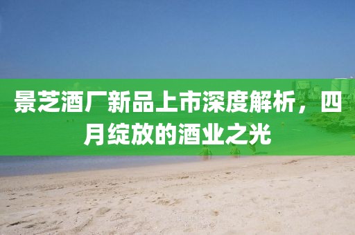 景芝酒厂新品上市深度解析，四月绽放的酒业之光