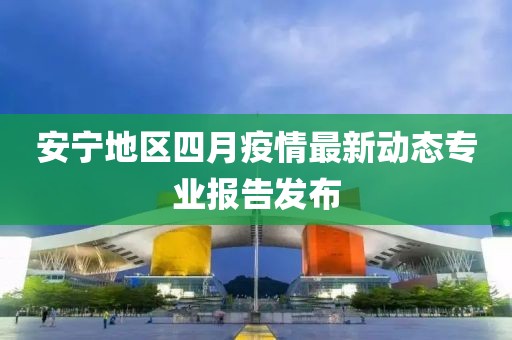 安宁地区四月疫情最新动态专业报告发布