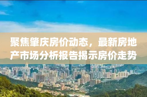 聚焦肇庆房价动态，最新房地产市场分析报告揭示房价走势