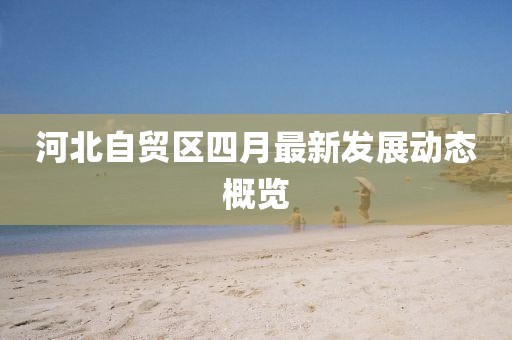 河北自贸区四月最新发展动态概览