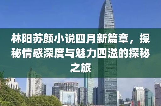 林阳苏颜小说四月新篇章，探秘情感深度与魅力四溢的探秘之旅