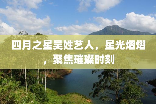 四月之星吴姓艺人，星光熠熠，聚焦璀璨时刻