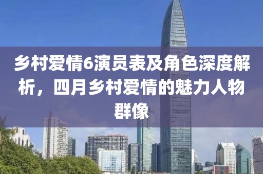 乡村爱情6演员表及角色深度解析，四月乡村爱情的魅力人物群像