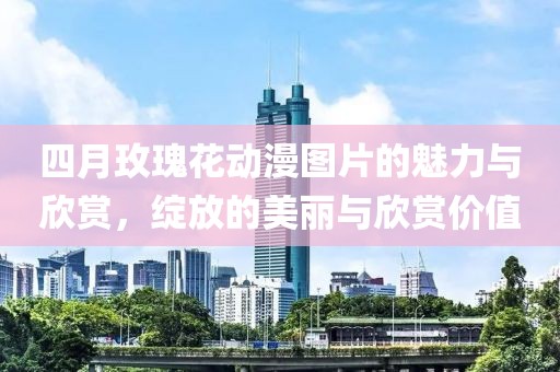 四月玫瑰花动漫图片的魅力与欣赏，绽放的美丽与欣赏价值