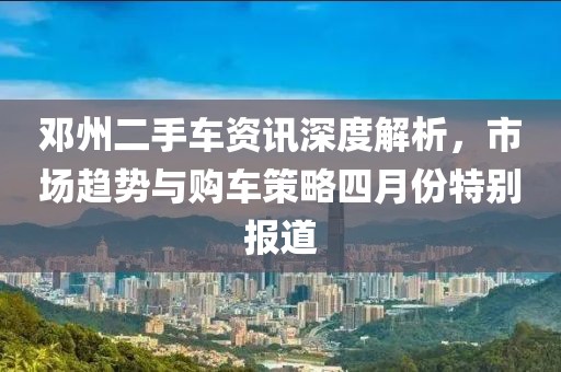 邓州二手车资讯深度解析，市场趋势与购车策略四月份特别报道