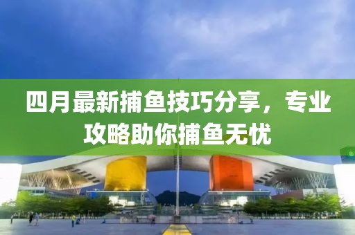 四月最新捕鱼技巧分享，专业攻略助你捕鱼无忧