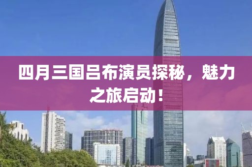 四月三国吕布演员探秘，魅力之旅启动！
