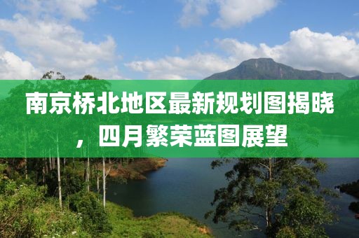 南京桥北地区最新规划图揭晓，四月繁荣蓝图展望