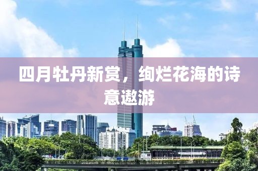 四月牡丹新赏，绚烂花海的诗意遨游