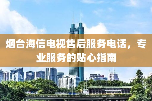 烟台海信电视售后服务电话，专业服务的贴心指南