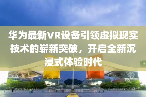 华为最新VR设备引领虚拟现实技术的崭新突破，开启全新沉浸式体验时代