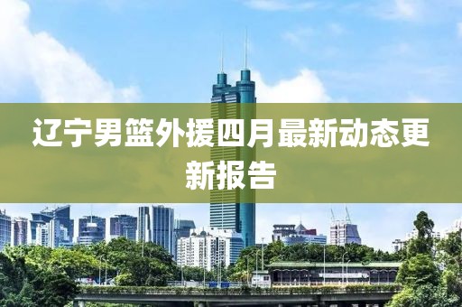 辽宁男篮外援四月最新动态更新报告