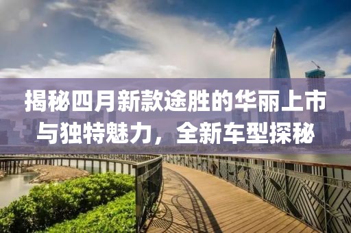 揭秘四月新款途胜的华丽上市与独特魅力，全新车型探秘
