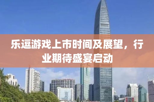 乐逗游戏上市时间及展望，行业期待盛宴启动
