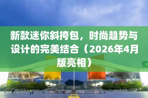 新款迷你斜挎包，时尚趋势与设计的完美结合（2026年4月版亮相）