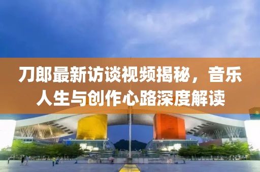 刀郎最新访谈视频揭秘，音乐人生与创作心路深度解读