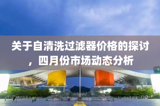 关于自清洗过滤器价格的探讨，四月份市场动态分析