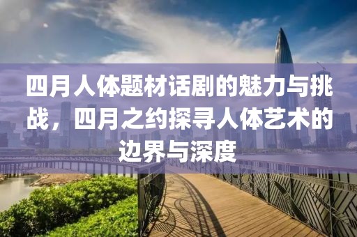 四月人体题材话剧的魅力与挑战，四月之约探寻人体艺术的边界与深度