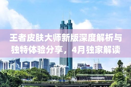 王者皮肤大师新版深度解析与独特体验分享，4月独家解读