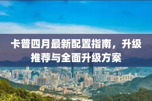 卡普四月最新配置指南，升级推荐与全面升级方案
