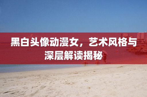 黑白头像动漫女，艺术风格与深层解读揭秘