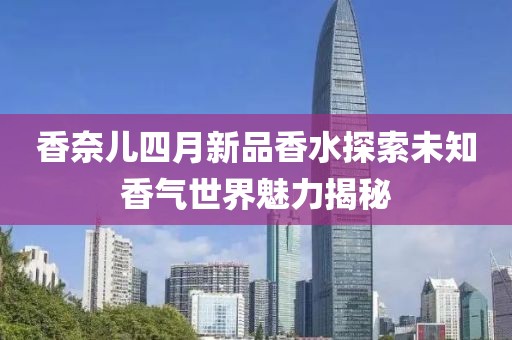 香奈儿四月新品香水探索未知香气世界魅力揭秘