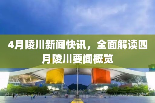 4月陵川新闻快讯，全面解读四月陵川要闻概览