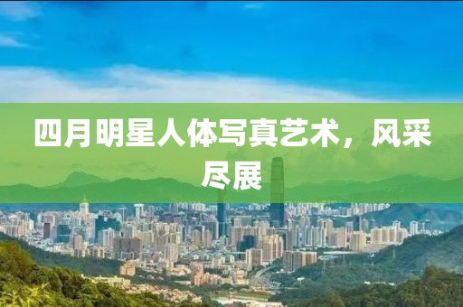 四月明星人体写真艺术，风采尽展