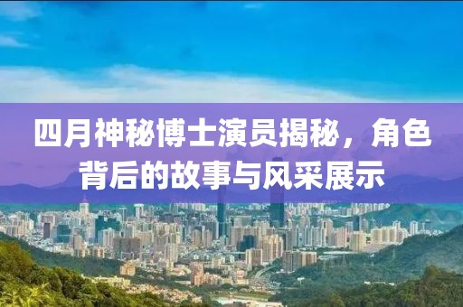 四月神秘博士演员揭秘，角色背后的故事与风采展示