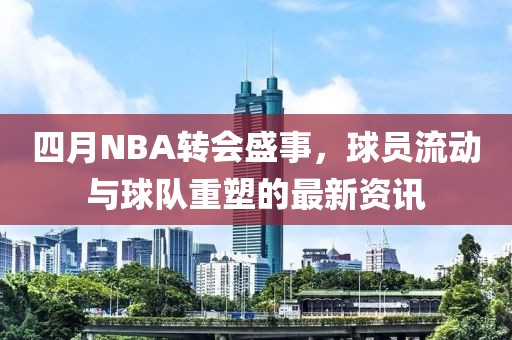 四月NBA转会盛事，球员流动与球队重塑的最新资讯