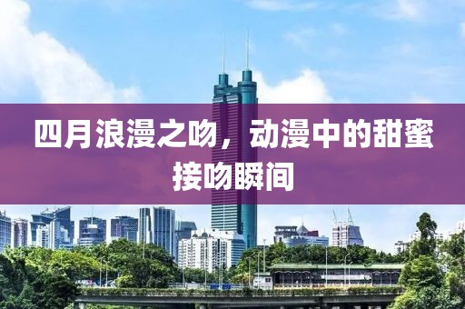 四月浪漫之吻，动漫中的甜蜜接吻瞬间