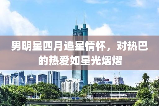 男明星四月追星情怀，对热巴的热爱如星光熠熠
