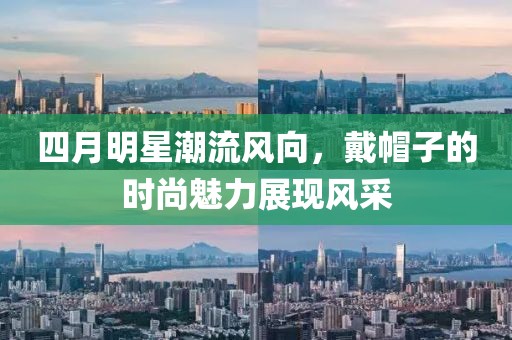 四月明星潮流风向，戴帽子的时尚魅力展现风采