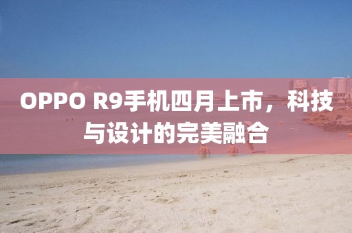 OPPO R9手机四月上市，科技与设计的完美融合