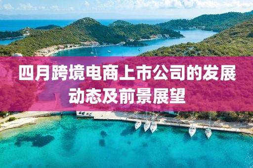 四月跨境电商上市公司的发展动态及前景展望