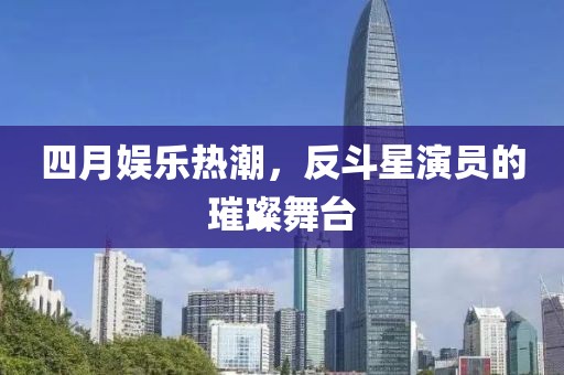 四月娱乐热潮，反斗星演员的璀璨舞台