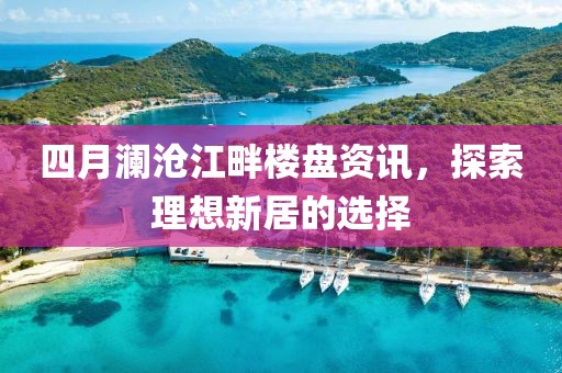 四月澜沧江畔楼盘资讯，探索理想新居的选择