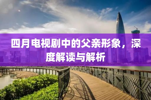 四月电视剧中的父亲形象，深度解读与解析