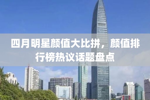 四月明星颜值大比拼，颜值排行榜热议话题盘点