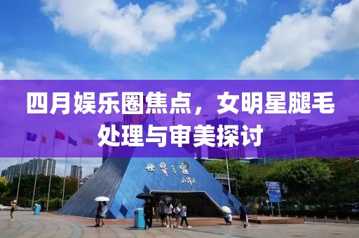 四月娱乐圈焦点，女明星腿毛处理与审美探讨