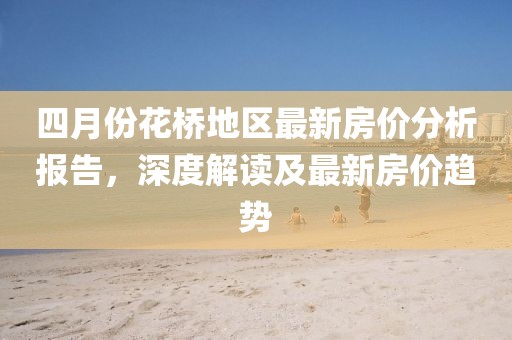 四月份花桥地区最新房价分析报告，深度解读及最新房价趋势